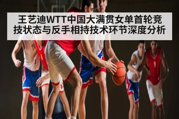 王艺迪WTT中国大满贯女单首轮竞技状态与反手相持技术环节深度分析（kaiyun）
