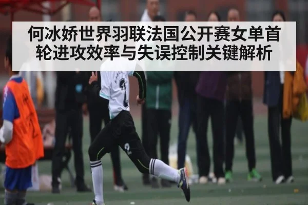 何冰娇世界羽联法国公开赛女单首轮进攻效率与失误控制关键解析（kaiyun）
